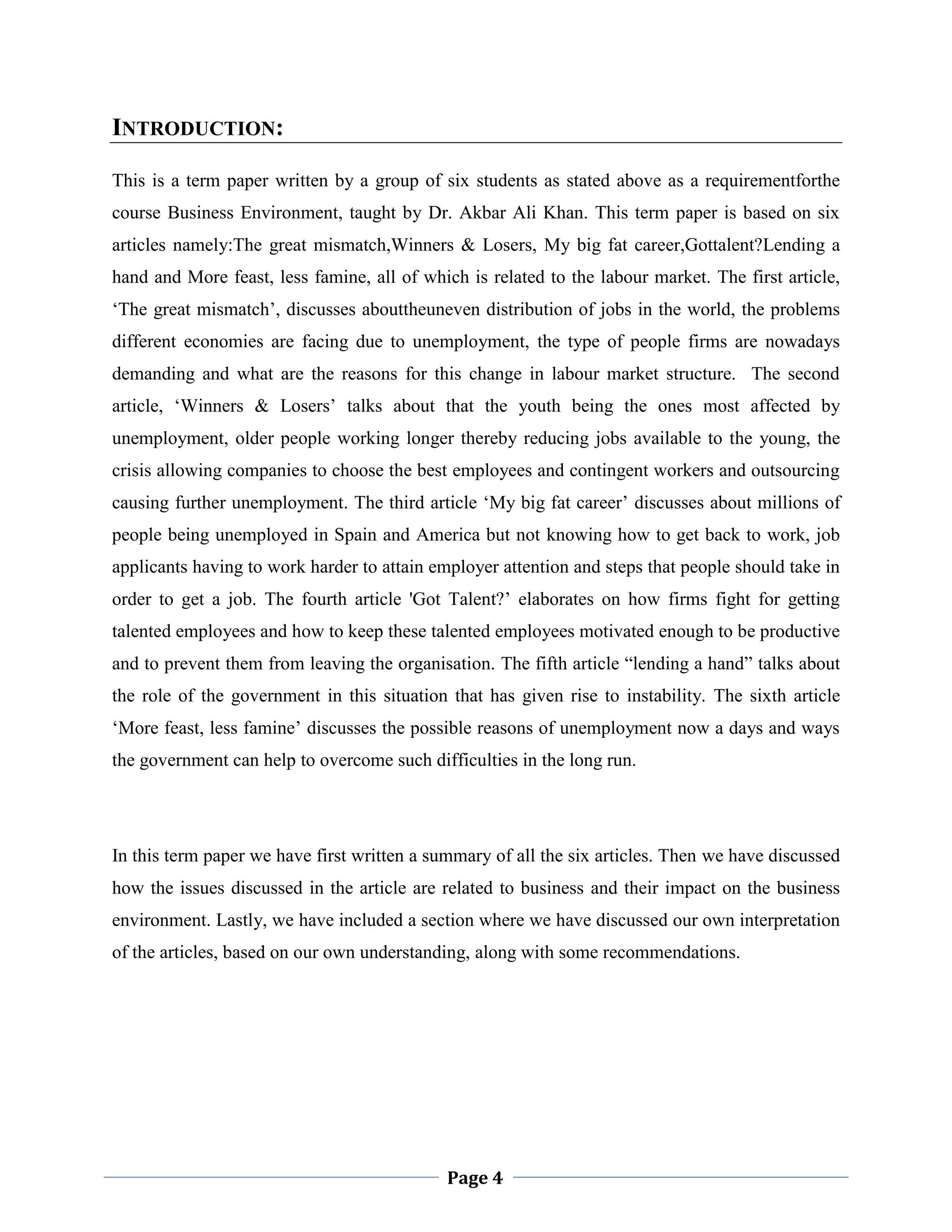INTRODUCTION:
This is a term paper written by a group of six students as stated above as a requirementforthe
course Business Environment, taught by Dr. Akbar Ali Khan. This term paper is based on six
articles namely:The great mismatch,Winners & Losers, My big fat career,Gottalent?Lending a
hand and More feast, less famine, all of which is related to the labour market. The first article,
„The great mismatch‟, discusses abouttheuneven distribution of jobs in the world, the problems
different economies are facing due to unemployment, the type of people firms are nowadays
demanding and what are the reasons for this change in labour market structure. The second
article, „Winners & Losers‟ talks about that the youth being the ones most affected by
unemployment, older people working longer thereby reducing jobs available to the young, the
crisis allowing companies to choose the best employees and contingent workers and outsourcing
causing further unemployment. The third article „My big fat career‟ discusses about millions of
people being unemployed in Spain and America but not knowing how to get back to work, job
applicants having to work harder to attain employer attention and steps that people should take in
order to get a job. The fourth article 'Got Talent?‟ elaborates on how firms fight for getting
talented employees and how to keep these talented employees motivated enough to be productive
and to prevent them from leaving the organisation. The fifth article “lending a hand” talks about
the role of the government in this situation that has given rise to instability. The sixth article
„More feast, less famine‟ discusses the possible reasons of unemployment now a days and ways
the government can help to overcome such difficulties in the long run.

In this term paper we have first written a summary of all the six articles. Then we have discussed
how the issues discussed in the article are related to business and their impact on the business
environment. Lastly, we have included a section where we have discussed our own interpretation
of the articles, based on our own understanding, along with some recommendations.

Page 4

 