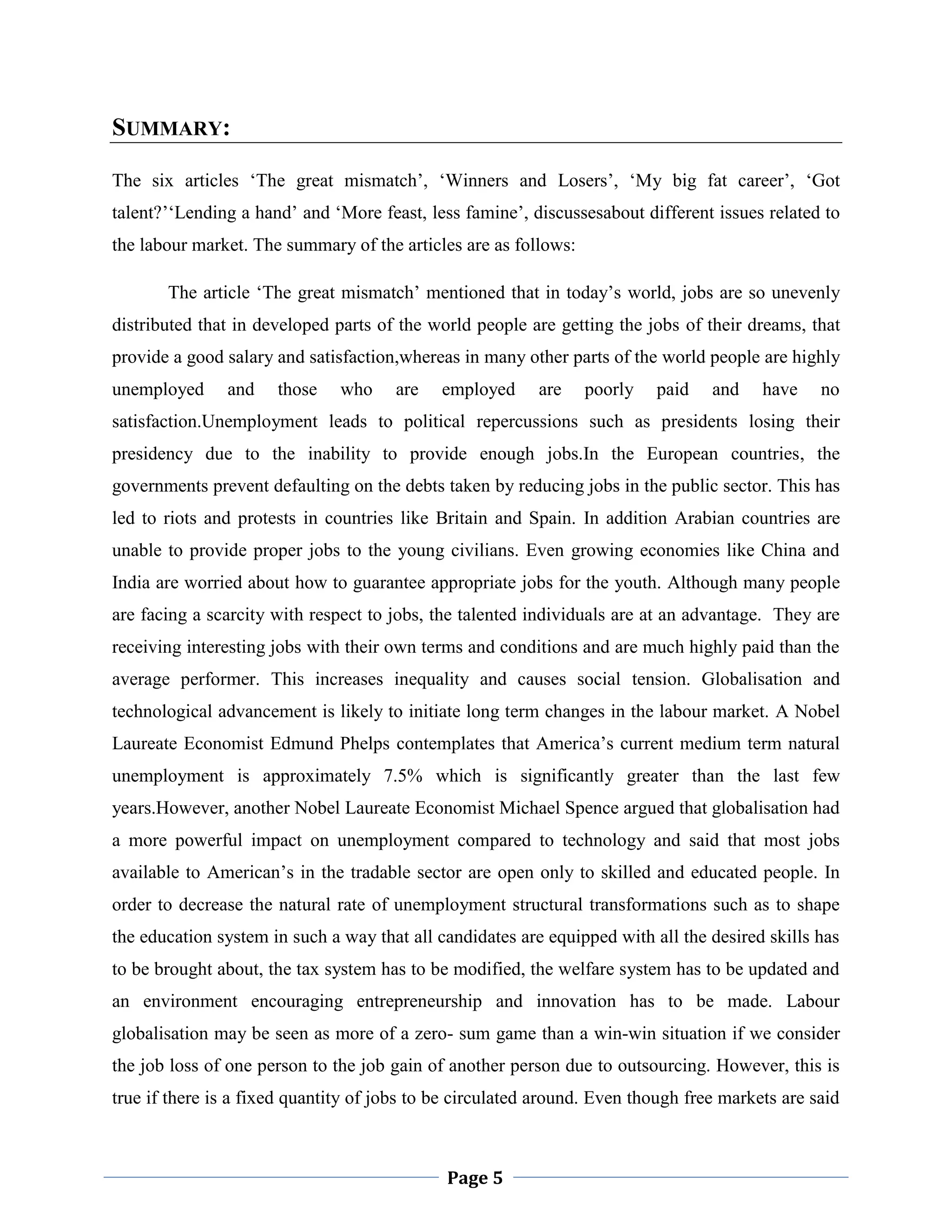 SUMMARY:
The six articles „The great mismatch‟, „Winners and Losers‟, „My big fat career‟, „Got
talent?‟„Lending a hand‟ and „More feast, less famine‟, discussesabout different issues related to
the labour market. The summary of the articles are as follows:
The article „The great mismatch‟ mentioned that in today‟s world, jobs are so unevenly
distributed that in developed parts of the world people are getting the jobs of their dreams, that
provide a good salary and satisfaction,whereas in many other parts of the world people are highly
unemployed

and

those

who

are

employed

are

poorly

paid

and

have

no

satisfaction.Unemployment leads to political repercussions such as presidents losing their
presidency due to the inability to provide enough jobs.In the European countries, the
governments prevent defaulting on the debts taken by reducing jobs in the public sector. This has
led to riots and protests in countries like Britain and Spain. In addition Arabian countries are
unable to provide proper jobs to the young civilians. Even growing economies like China and
India are worried about how to guarantee appropriate jobs for the youth. Although many people
are facing a scarcity with respect to jobs, the talented individuals are at an advantage. They are
receiving interesting jobs with their own terms and conditions and are much highly paid than the
average performer. This increases inequality and causes social tension. Globalisation and
technological advancement is likely to initiate long term changes in the labour market. A Nobel
Laureate Economist Edmund Phelps contemplates that America‟s current medium term natural
unemployment is approximately 7.5% which is significantly greater than the last few
years.However, another Nobel Laureate Economist Michael Spence argued that globalisation had
a more powerful impact on unemployment compared to technology and said that most jobs
available to American‟s in the tradable sector are open only to skilled and educated people. In
order to decrease the natural rate of unemployment structural transformations such as to shape
the education system in such a way that all candidates are equipped with all the desired skills has
to be brought about, the tax system has to be modified, the welfare system has to be updated and
an environment encouraging entrepreneurship and innovation has to be made. Labour
globalisation may be seen as more of a zero- sum game than a win-win situation if we consider
the job loss of one person to the job gain of another person due to outsourcing. However, this is
true if there is a fixed quantity of jobs to be circulated around. Even though free markets are said

Page 5

 