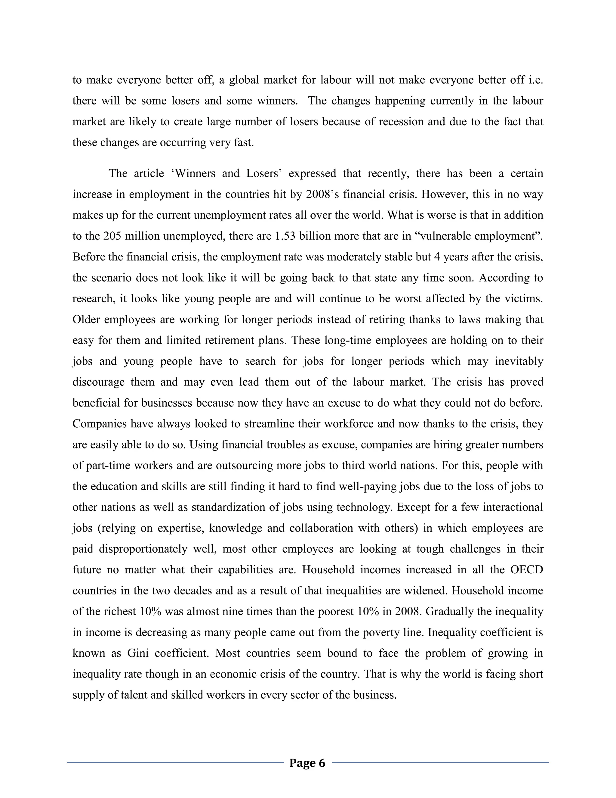 to make everyone better off, a global market for labour will not make everyone better off i.e.
there will be some losers and some winners. The changes happening currently in the labour
market are likely to create large number of losers because of recession and due to the fact that
these changes are occurring very fast.
The article „Winners and Losers‟ expressed that recently, there has been a certain
increase in employment in the countries hit by 2008‟s financial crisis. However, this in no way
makes up for the current unemployment rates all over the world. What is worse is that in addition
to the 205 million unemployed, there are 1.53 billion more that are in “vulnerable employment”.
Before the financial crisis, the employment rate was moderately stable but 4 years after the crisis,
the scenario does not look like it will be going back to that state any time soon. According to
research, it looks like young people are and will continue to be worst affected by the victims.
Older employees are working for longer periods instead of retiring thanks to laws making that
easy for them and limited retirement plans. These long-time employees are holding on to their
jobs and young people have to search for jobs for longer periods which may inevitably
discourage them and may even lead them out of the labour market. The crisis has proved
beneficial for businesses because now they have an excuse to do what they could not do before.
Companies have always looked to streamline their workforce and now thanks to the crisis, they
are easily able to do so. Using financial troubles as excuse, companies are hiring greater numbers
of part-time workers and are outsourcing more jobs to third world nations. For this, people with
the education and skills are still finding it hard to find well-paying jobs due to the loss of jobs to
other nations as well as standardization of jobs using technology. Except for a few interactional
jobs (relying on expertise, knowledge and collaboration with others) in which employees are
paid disproportionately well, most other employees are looking at tough challenges in their
future no matter what their capabilities are. Household incomes increased in all the OECD
countries in the two decades and as a result of that inequalities are widened. Household income
of the richest 10% was almost nine times than the poorest 10% in 2008. Gradually the inequality
in income is decreasing as many people came out from the poverty line. Inequality coefficient is
known as Gini coefficient. Most countries seem bound to face the problem of growing in
inequality rate though in an economic crisis of the country. That is why the world is facing short
supply of talent and skilled workers in every sector of the business.

Page 6

 