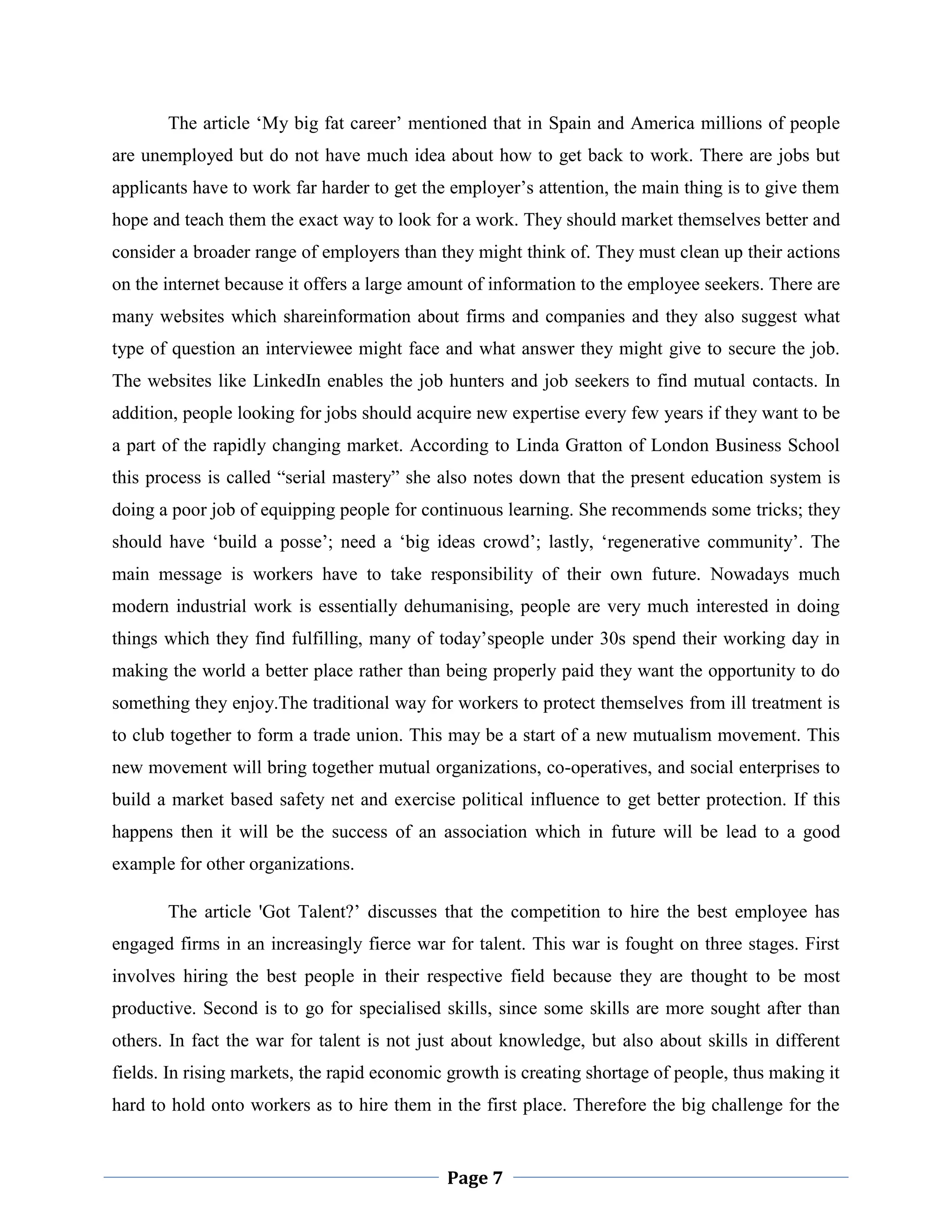 The article „My big fat career‟ mentioned that in Spain and America millions of people
are unemployed but do not have much idea about how to get back to work. There are jobs but
applicants have to work far harder to get the employer‟s attention, the main thing is to give them
hope and teach them the exact way to look for a work. They should market themselves better and
consider a broader range of employers than they might think of. They must clean up their actions
on the internet because it offers a large amount of information to the employee seekers. There are
many websites which shareinformation about firms and companies and they also suggest what
type of question an interviewee might face and what answer they might give to secure the job.
The websites like LinkedIn enables the job hunters and job seekers to find mutual contacts. In
addition, people looking for jobs should acquire new expertise every few years if they want to be
a part of the rapidly changing market. According to Linda Gratton of London Business School
this process is called “serial mastery” she also notes down that the present education system is
doing a poor job of equipping people for continuous learning. She recommends some tricks; they
should have „build a posse‟; need a „big ideas crowd‟; lastly, „regenerative community‟. The
main message is workers have to take responsibility of their own future. Nowadays much
modern industrial work is essentially dehumanising, people are very much interested in doing
things which they find fulfilling, many of today‟speople under 30s spend their working day in
making the world a better place rather than being properly paid they want the opportunity to do
something they enjoy.The traditional way for workers to protect themselves from ill treatment is
to club together to form a trade union. This may be a start of a new mutualism movement. This
new movement will bring together mutual organizations, co-operatives, and social enterprises to
build a market based safety net and exercise political influence to get better protection. If this
happens then it will be the success of an association which in future will be lead to a good
example for other organizations.
The article 'Got Talent?‟ discusses that the competition to hire the best employee has
engaged firms in an increasingly fierce war for talent. This war is fought on three stages. First
involves hiring the best people in their respective field because they are thought to be most
productive. Second is to go for specialised skills, since some skills are more sought after than
others. In fact the war for talent is not just about knowledge, but also about skills in different
fields. In rising markets, the rapid economic growth is creating shortage of people, thus making it
hard to hold onto workers as to hire them in the first place. Therefore the big challenge for the

Page 7

 