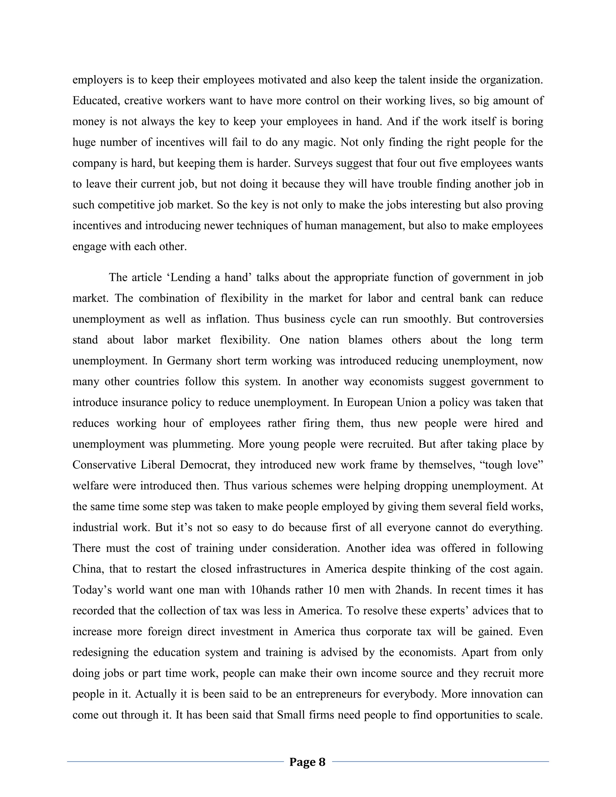 employers is to keep their employees motivated and also keep the talent inside the organization.
Educated, creative workers want to have more control on their working lives, so big amount of
money is not always the key to keep your employees in hand. And if the work itself is boring
huge number of incentives will fail to do any magic. Not only finding the right people for the
company is hard, but keeping them is harder. Surveys suggest that four out five employees wants
to leave their current job, but not doing it because they will have trouble finding another job in
such competitive job market. So the key is not only to make the jobs interesting but also proving
incentives and introducing newer techniques of human management, but also to make employees
engage with each other.
The article „Lending a hand‟ talks about the appropriate function of government in job
market. The combination of flexibility in the market for labor and central bank can reduce
unemployment as well as inflation. Thus business cycle can run smoothly. But controversies
stand about labor market flexibility. One nation blames others about the long term
unemployment. In Germany short term working was introduced reducing unemployment, now
many other countries follow this system. In another way economists suggest government to
introduce insurance policy to reduce unemployment. In European Union a policy was taken that
reduces working hour of employees rather firing them, thus new people were hired and
unemployment was plummeting. More young people were recruited. But after taking place by
Conservative Liberal Democrat, they introduced new work frame by themselves, “tough love”
welfare were introduced then. Thus various schemes were helping dropping unemployment. At
the same time some step was taken to make people employed by giving them several field works,
industrial work. But it‟s not so easy to do because first of all everyone cannot do everything.
There must the cost of training under consideration. Another idea was offered in following
China, that to restart the closed infrastructures in America despite thinking of the cost again.
Today‟s world want one man with 10hands rather 10 men with 2hands. In recent times it has
recorded that the collection of tax was less in America. To resolve these experts‟ advices that to
increase more foreign direct investment in America thus corporate tax will be gained. Even
redesigning the education system and training is advised by the economists. Apart from only
doing jobs or part time work, people can make their own income source and they recruit more
people in it. Actually it is been said to be an entrepreneurs for everybody. More innovation can
come out through it. It has been said that Small firms need people to find opportunities to scale.

Page 8

 