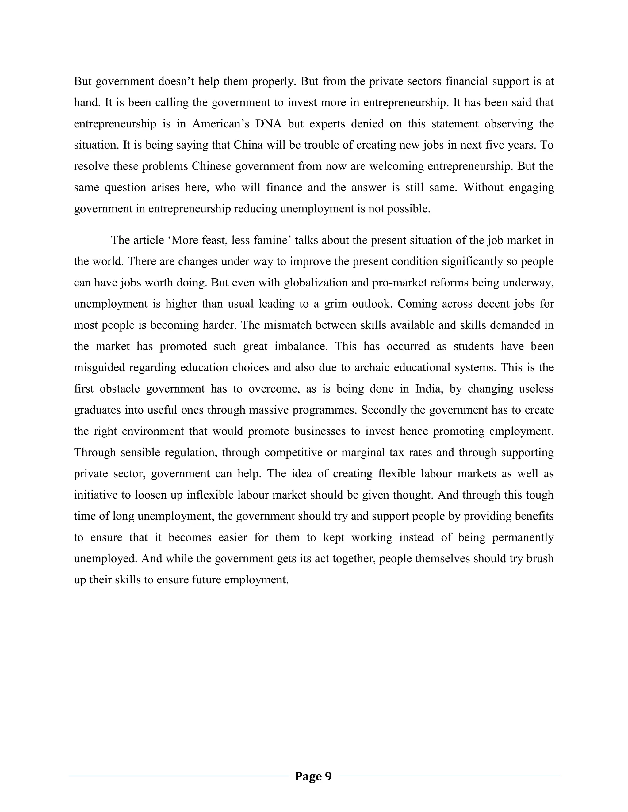 But government doesn‟t help them properly. But from the private sectors financial support is at
hand. It is been calling the government to invest more in entrepreneurship. It has been said that
entrepreneurship is in American‟s DNA but experts denied on this statement observing the
situation. It is being saying that China will be trouble of creating new jobs in next five years. To
resolve these problems Chinese government from now are welcoming entrepreneurship. But the
same question arises here, who will finance and the answer is still same. Without engaging
government in entrepreneurship reducing unemployment is not possible.
The article „More feast, less famine‟ talks about the present situation of the job market in
the world. There are changes under way to improve the present condition significantly so people
can have jobs worth doing. But even with globalization and pro-market reforms being underway,
unemployment is higher than usual leading to a grim outlook. Coming across decent jobs for
most people is becoming harder. The mismatch between skills available and skills demanded in
the market has promoted such great imbalance. This has occurred as students have been
misguided regarding education choices and also due to archaic educational systems. This is the
first obstacle government has to overcome, as is being done in India, by changing useless
graduates into useful ones through massive programmes. Secondly the government has to create
the right environment that would promote businesses to invest hence promoting employment.
Through sensible regulation, through competitive or marginal tax rates and through supporting
private sector, government can help. The idea of creating flexible labour markets as well as
initiative to loosen up inflexible labour market should be given thought. And through this tough
time of long unemployment, the government should try and support people by providing benefits
to ensure that it becomes easier for them to kept working instead of being permanently
unemployed. And while the government gets its act together, people themselves should try brush
up their skills to ensure future employment.

Page 9

 
