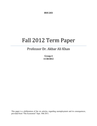 BUS 203

Fall 2012 Term Paper
Professor Dr. Akbar Ali Khan
Group 4
11/28/2012

This paper is a deliberation of the six articles, regarding unemployment and its consequences,
provided from “The Economist” Sept. 10th 2011.

 