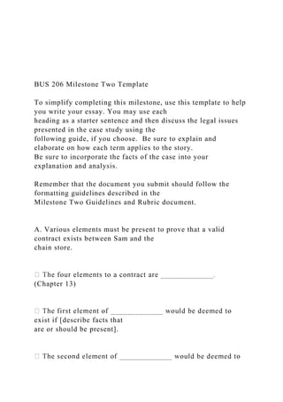 BUS 206 Milestone Two Template
To simplify completing this milestone, use this template to help
you write your essay. You may use each
heading as a starter sentence and then discuss the legal issues
presented in the case study using the
following guide, if you choose. Be sure to explain and
elaborate on how each term applies to the story.
Be sure to incorporate the facts of the case into your
explanation and analysis.
Remember that the document you submit should follow the
formatting guidelines described in the
Milestone Two Guidelines and Rubric document.
A. Various elements must be present to prove that a valid
contract exists between Sam and the
chain store.
(Chapter 13)
exist if [describe facts that
are or should be present].
 