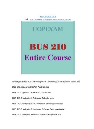 BUS 210 Entire Course
Link : http://uopexam.com/product/bus-210-entire-course/
Some typical files BUS 210 Assignment Developing Good Business Sense.doc
BUS 210 Assignment SWOT Analysis.doc
BUS 210 Capstone Discussion Question.doc
BUS 210 Checkpoint 1 Roles and Behaviors.doc
BUS 210 Checkpoint 2 Four Functions of Management.doc
BUS 210 Checkpoint 2 Hardware Software Components.doc
BUS 210 Checkpoint Business Models and Systems.doc
 