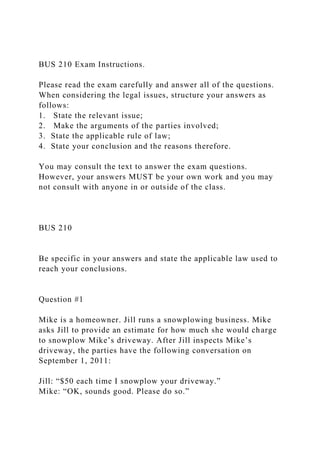 BUS 210 Exam Instructions.
Please read the exam carefully and answer all of the questions.
When considering the legal issues, structure your answers as
follows:
1. State the relevant issue;
2. Make the arguments of the parties involved;
3. State the applicable rule of law;
4. State your conclusion and the reasons therefore.
You may consult the text to answer the exam questions.
However, your answers MUST be your own work and you may
not consult with anyone in or outside of the class.
BUS 210
Be specific in your answers and state the applicable law used to
reach your conclusions.
Question #1
Mike is a homeowner. Jill runs a snowplowing business. Mike
asks Jill to provide an estimate for how much she would charge
to snowplow Mike’s driveway. After Jill inspects Mike’s
driveway, the parties have the following conversation on
September 1, 2011:
Jill: “$50 each time I snowplow your driveway.”
Mike: “OK, sounds good. Please do so.”
 