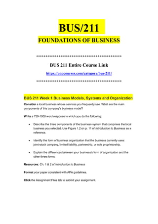 BUS/211
FOUNDATIONS OF BUSINESS
**********************************************
BUS 211 Entire Course Link
https://uopcourses.com/category/bus-211/
**********************************************
BUS 211 Week 1 Business Models, Systems and Organization
Consider a local business whose services you frequently use. What are the main
components of this company's business model?
Write a 750-1000 word response in which you do the following:
 Describe the three components of the business system that comprises the local
business you selected. Use Figure 1.2 on p. 11 of Introduction to Business as a
reference.
 Identify the form of business organization that the business currently uses:
joint-stock company, limited liability, partnership, or sole proprietorship.
 Explain the differences between your business's form of organization and the
other three forms.
Resources: Ch. 1 & 2 of Introduction to Business
Format your paper consistent with APA guidelines.
Click the Assignment Files tab to submit your assignment.
 