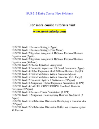 BUS 212 Entire Course (New Syllabus)
For more course tutorials visit
www.newtonhelp.com
BUS 212 Week 1 Business Strategy (Apple)
BUS 212 Week 1 Business Strategy (Ford Motor)
BUS 212 Week 2 Signature Assignment Different Forms of Business
Organizations (Apple)
BUS 212 Week 2 Signature Assignment Different Forms of Business
Organizations (Walmart)
BUS 212 Week 2 Charter Individual Assignment
BUS 212 Week 3 Economic Impacts on US Based Businesses (Apple)
BUS 212 Week 4 Global Expansion of a US Based Business (Apple)
BUS 212 Week 5 Ethical Violations Within Business (Mylan)
BUS 212 Week 5 Ethical Violations Within Business (Wells Fargo)
BUS 212 Week 2 Economic System Effectiveness (2 Papers)
BUS 212 Week 3 Assignment Global Expansion Presentation (2 PPT)
BUS 212 Week 4 CAREER CONNECTIONS Unethical Business
Decisions (2 Papers)
BUS 212 Week 5 Business Forms Presentation (2 PPT)
BUS 212 Week 1 Assignment Contemporary Business Worksheet (2
Papers)
BUS 212 Week 5 Collaborative Discussion Developing a Business Idea
(2 Papers)
BUS 212 Week 2 Collaborative Discussion Reflection economic system
(2 Papers)
 