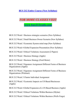 BUS 212 Entire Course (New Syllabus)
FOR MORE CLASSES VISIT
www.bus212rank.com
BUS 212 Week 1 Business strategies scenarios (New Syllabus)
BUS 212 Week 2 Small Business Owner Scenario (New Syllabus)
BUS 212 Week 3 Economic System mind map (New Syllabus)
BUS 212 Week 4 Global Expansion Presentation (New Syllabus)
BUS 212 Week 5 Ethical Violations Assessment (2 Papers)
BUS 212 Week 1 Business Strategy (Apple)
BUS 212 Week 1 Business Strategy (Ford Motor)
BUS 212 Week 2 Signature Assignment Different Forms of Business
Organizations (Apple)
BUS 212 Week 2 Signature Assignment Different Forms of Business
Organizations (Walmart)
BUS 212 Week 2 Charter Individual Assignment
BUS 212 Week 3 Economic Impacts on US Based Businesses
(Apple)
BUS 212 Week 4 Global Expansion of a US Based Business (Apple)
BUS 212 Week 5 Ethical Violations Within Business (Mylan)
BUS 212 Week 5 Ethical Violations Within Business (Wells Fargo)
 