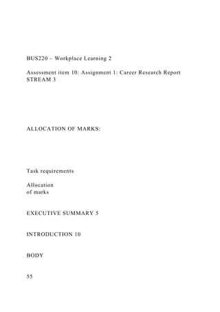 BUS220 – Workplace Learning 2
Assessment item 10: Assignment 1: Career Research Report
STREAM 3
ALLOCATION OF MARKS:
Task requirements
Allocation
of marks
EXECUTIVE SUMMARY 5
INTRODUCTION 10
BODY
55
 