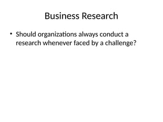 Business Research
• Should organizations always conduct a
research whenever faced by a challenge?
 