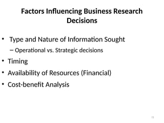 11
Factors Influencing Business Research
Decisions
• Type and Nature of Information Sought
– Operational vs. Strategic decisions
• Timing
• Availability of Resources (Financial)
• Cost-benefit Analysis
 