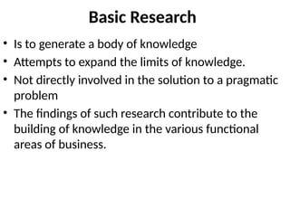 Basic Research
• Is to generate a body of knowledge
• Attempts to expand the limits of knowledge.
• Not directly involved in the solution to a pragmatic
problem
• The findings of such research contribute to the
building of knowledge in the various functional
areas of business.
 