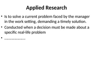 Applied Research
• Is to solve a current problem faced by the manager
in the work setting, demanding a timely solution.
• Conducted when a decision must be made about a
specific real-life problem
• ………………….
 