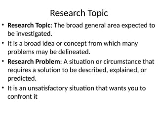 Research Topic
• Research Topic: The broad general area expected to
be investigated.
• It is a broad idea or concept from which many
problems may be delineated.
• Research Problem: A situation or circumstance that
requires a solution to be described, explained, or
predicted.
• It is an unsatisfactory situation that wants you to
confront it
 