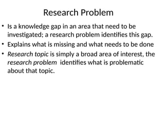 Research Problem
• Is a knowledge gap in an area that need to be
investigated; a research problem identifies this gap.
• Explains what is missing and what needs to be done
• Research topic is simply a broad area of interest, the
research problem identifies what is problematic
about that topic.
 