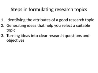 Steps in formulating research topics
1. Identifying the attributes of a good research topic
2. Generating ideas that help you select a suitable
topic
3. Turning ideas into clear research questions and
objectives
 