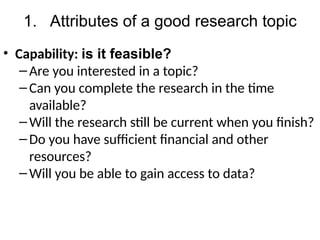 1. Attributes of a good research topic
• Capability: is it feasible?
–Are you interested in a topic?
–Can you complete the research in the time
available?
–Will the research still be current when you finish?
–Do you have sufficient financial and other
resources?
–Will you be able to gain access to data?
 