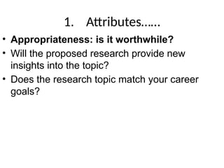 1. Attributes……
• Appropriateness: is it worthwhile?
• Will the proposed research provide new
insights into the topic?
• Does the research topic match your career
goals?
 