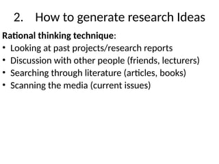 2. How to generate research Ideas
Rational thinking technique:
• Looking at past projects/research reports
• Discussion with other people (friends, lecturers)
• Searching through literature (articles, books)
• Scanning the media (current issues)
 
