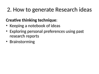 2. How to generate Research ideas
Creative thinking technique:
• Keeping a notebook of ideas
• Exploring personal preferences using past
research reports
• Brainstorming
 