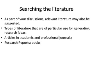 Searching the literature
• As part of your discussions, relevant literature may also be
suggested.
• Types of literature that are of particular use for generating
research ideas:
• Articles in academic and professional journals;
• Research Reports; books
 