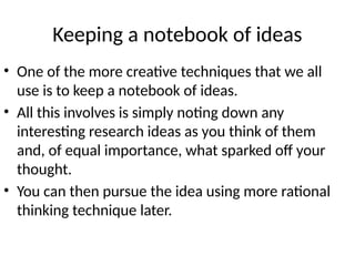 Keeping a notebook of ideas
• One of the more creative techniques that we all
use is to keep a notebook of ideas.
• All this involves is simply noting down any
interesting research ideas as you think of them
and, of equal importance, what sparked off your
thought.
• You can then pursue the idea using more rational
thinking technique later.
 