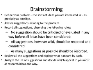 Brainstorming
• Define your problem –the sorts of ideas you are interested in – as
precisely as possible.
• Ask for suggestions, relating to the problem
• Record all suggestions, observing the following rules:
– No suggestion should be criticized or evaluated in any
way before all ideas have been considered;
– All suggestions, however wild, should be recorded and
considered
– As many suggestions as possible should be recorded.
• Review all the suggestions and explore what is meant by each.
• Analyze the list of suggestions and decide which appeal to you most
as research ideas and why.
 