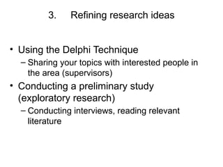 3. Refining research ideas
• Using the Delphi Technique
– Sharing your topics with interested people in
the area (supervisors)
• Conducting a preliminary study
(exploratory research)
– Conducting interviews, reading relevant
literature
 