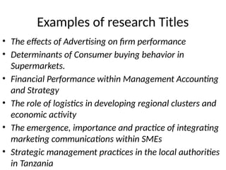 Examples of research Titles
• The effects of Advertising on firm performance
• Determinants of Consumer buying behavior in
Supermarkets.
• Financial Performance within Management Accounting
and Strategy
• The role of logistics in developing regional clusters and
economic activity
• The emergence, importance and practice of integrating
marketing communications within SMEs
• Strategic management practices in the local authorities
in Tanzania
 