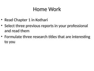 Home Work
• Read Chapter 1 in Kothari
• Select three previous reports in your professional
and read them
• Formulate three research titles that are interesting
to you
 