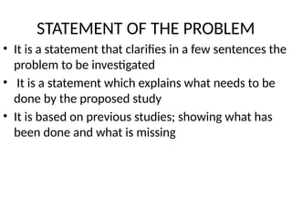 STATEMENT OF THE PROBLEM
• It is a statement that clarifies in a few sentences the
problem to be investigated
• It is a statement which explains what needs to be
done by the proposed study
• It is based on previous studies; showing what has
been done and what is missing
 