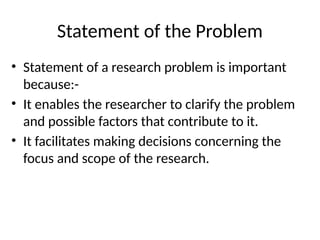 Statement of the Problem
• Statement of a research problem is important
because:-
• It enables the researcher to clarify the problem
and possible factors that contribute to it.
• It facilitates making decisions concerning the
focus and scope of the research.
 