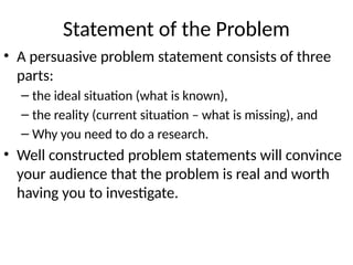 Statement of the Problem
• A persuasive problem statement consists of three
parts:
– the ideal situation (what is known),
– the reality (current situation – what is missing), and
– Why you need to do a research.
• Well constructed problem statements will convince
your audience that the problem is real and worth
having you to investigate.
 