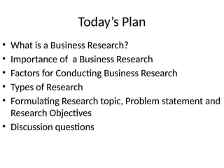 Today’s Plan
• What is a Business Research?
• Importance of a Business Research
• Factors for Conducting Business Research
• Types of Research
• Formulating Research topic, Problem statement and
Research Objectives
• Discussion questions
 