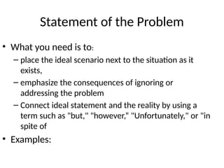 Statement of the Problem
• What you need is to:
– place the ideal scenario next to the situation as it
exists,
– emphasize the consequences of ignoring or
addressing the problem
– Connect ideal statement and the reality by using a
term such as "but," "however,“ "Unfortunately," or "in
spite of
• Examples:
 