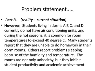 Problem statement…..
• Part B. (reality – current situation)
• However, Students living in dorms A B C, and D
currently do not have air conditioning units, and
during the hot seasons, it is common for room
temperatures to exceed 40 degree C. Many students
report that they are unable to do homework in their
dorm rooms. Others report problems sleeping
because of the humidity and temperature. The
rooms are not only unhealthy, but they inhibit
student productivity and academic achievement.
 
