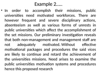 Example 2…..
• In order to accomplish their missions, public
universities need motivated workforces. There are
however frequent and severe disciplinary actions,
absenteeism as well as various forms of unrests in
public universities which affect the accomplishment of
the set missions. Our preliminary investigation reveals
that both non-management and management staff are
not adequately motivated. Without effective
motivational packages and procedures the said vices
are likely to continue and retard the achievement of
the universities missions. Need arises to examine the
public universities motivation systems and procedures
hence this proposed research
 