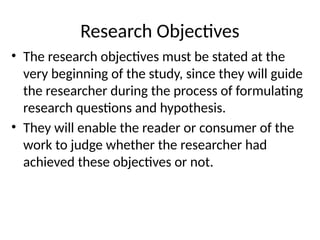 Research Objectives
• The research objectives must be stated at the
very beginning of the study, since they will guide
the researcher during the process of formulating
research questions and hypothesis.
• They will enable the reader or consumer of the
work to judge whether the researcher had
achieved these objectives or not.
 