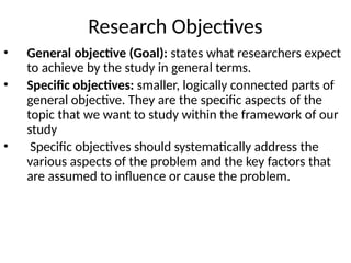 Research Objectives
• General objective (Goal): states what researchers expect
to achieve by the study in general terms.
• Specific objectives: smaller, logically connected parts of
general objective. They are the specific aspects of the
topic that we want to study within the framework of our
study
• Specific objectives should systematically address the
various aspects of the problem and the key factors that
are assumed to influence or cause the problem.
 
