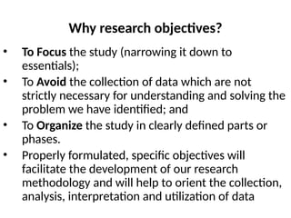 Why research objectives?
• To Focus the study (narrowing it down to
essentials);
• To Avoid the collection of data which are not
strictly necessary for understanding and solving the
problem we have identified; and
• To Organize the study in clearly defined parts or
phases.
• Properly formulated, specific objectives will
facilitate the development of our research
methodology and will help to orient the collection,
analysis, interpretation and utilization of data
 