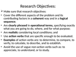 Research Objectives:
 Make sure that research objectives:
• Cover the different aspects of the problem and its
contributing factors in a coherent way and in a logical
sequence;
• Are clearly phrased in operational terms, specifying exactly
what you are going to do, where, and for what purpose;
• Are realistic considering local conditions; and
• Use action verbs that are specific enough to be evaluated.
• Examples of action verbs are: to determine, to compare, to
verify, to calculate, to describe, and to establish.
• Avoid the use of vague non-action verbs such as: to
appreciate, to understand, or to study.
 