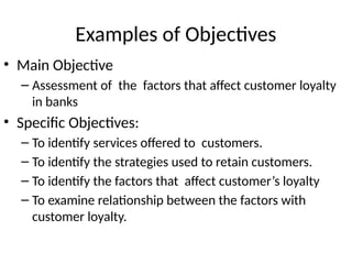 Examples of Objectives
• Main Objective
– Assessment of the factors that affect customer loyalty
in banks
• Specific Objectives:
– To identify services offered to customers.
– To identify the strategies used to retain customers.
– To identify the factors that affect customer’s loyalty
– To examine relationship between the factors with
customer loyalty.
 