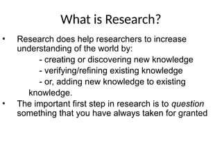 What is Research?
• Research does help researchers to increase
understanding of the world by:
- creating or discovering new knowledge
- verifying/refining existing knowledge
- or, adding new knowledge to existing
knowledge.
• The important first step in research is to question
something that you have always taken for granted
 