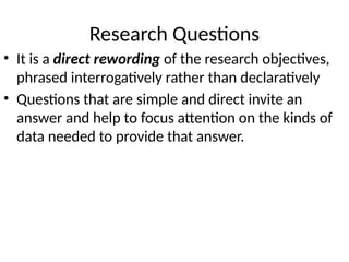 Research Questions
• It is a direct rewording of the research objectives,
phrased interrogatively rather than declaratively
• Questions that are simple and direct invite an
answer and help to focus attention on the kinds of
data needed to provide that answer.
 