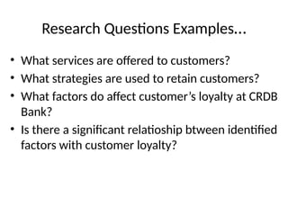 Research Questions Examples…
• What services are offered to customers?
• What strategies are used to retain customers?
• What factors do affect customer’s loyalty at CRDB
Bank?
• Is there a significant relatioship btween identified
factors with customer loyalty?
 