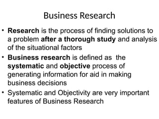 Business Research
• Research is the process of finding solutions to
a problem after a thorough study and analysis
of the situational factors
• Business research is defined as the
systematic and objective process of
generating information for aid in making
business decisions
• Systematic and Objectivity are very important
features of Business Research
 