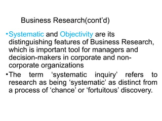 Business Research(cont’d)
•Systematic and Objectivity are its
distinguishing features of Business Research,
which is important tool for managers and
decision-makers in corporate and non-
corporate organizations
•The term ‘systematic inquiry’ refers to
research as being ‘systematic’ as distinct from
a process of ‘chance’ or ‘fortuitous’ discovery.
 