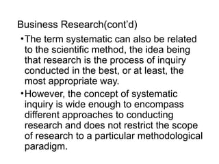 Business Research(cont’d)
•The term systematic can also be related
to the scientific method, the idea being
that research is the process of inquiry
conducted in the best, or at least, the
most appropriate way.
•However, the concept of systematic
inquiry is wide enough to encompass
different approaches to conducting
research and does not restrict the scope
of research to a particular methodological
paradigm.
 