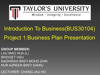 Introduction To Business(BUS30104)
Project 1:Business Plan Presentation
GROUP MEMBER:
LAU MAO HUA (L)
BRIDGET HSU
NADHIRAH BINTI MOHD ZAIN
NUR AZREEN BINTI SAMIU
LECTURER: CHANG JAU HO
 